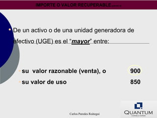IMPORTE O VALOR RECUPERABLE (párrafo 6)




• De un activo o de una unidad generadora de
 efectivo (UGE) es el “mayor” entre:



   • su valor razonable (venta), o                 900
   • su valor de uso                               850




                        Carlos Paredes Reátegui
 