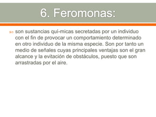 6. Feromonas:son sustancias quí­micas secretadas por un individuo con el fin de provocar un comportamiento determinado en otro individuo de la misma especie. Son por tanto un medio de señales cuyas principales ventajas son el gran alcance y la evitación de obstáculos, puesto que son arrastradas por el aire.
