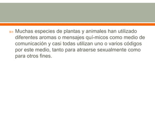 Muchas especies de plantas y animales han utilizado diferentes aromas o mensajes quí­micos como medio de comunicación y casi todas utilizan uno o varios códigos por este medio, tanto para atraerse sexualmente como para otros fines.