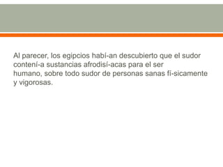 Al parecer, los egipcios habí­an descubierto que el sudor contení­a sustancias afrodisí­acas para el ser humano, sobre todo sudor de personas sanas fí­sicamente y vigorosas.