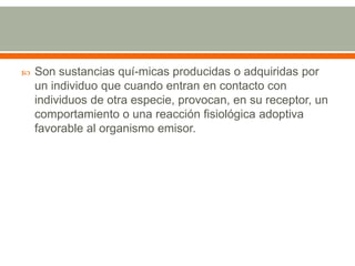 Son sustancias quí­micas producidas o adquiridas por un individuo que cuando entran en contacto con individuos de otra especie, provocan, en su receptor, un comportamiento o una reacción fisiológica adoptiva favorable al organismo emisor.