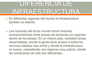 DIFERENCIA DE INFRAESTRUCTURAEn diferentes regiones del mundo la infraestructura también es distinta.Las naciones del tercer mundo tienen brechas socioeconómicas entre grupos de personas y/o regiones dentro de los países. En un mismo país, coexisten áreas desarrolladas, donde la gente tiene acceso a todos los recursos listados más arriba y donde la infraestructura es buena, coexistiendo con regiones muy pobres, donde las condiciones de vida son deficientes. 