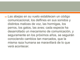 Las abejas en su vuelo establecen un código comunicacional, los delfines en sus sonidos y distintos matices de voz, las hormigas, los perros, los gatos, las aves; cada especie ha desarrollado un mecanismo de comunicación, y seguramente en los próximos años, se seguirán conociendo cambios tan marcados, que la misma raza humana se maravillará de lo que verá acontecer.