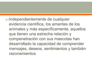 Independientemente de cualquier evidencia científica, los amantes de los animales y más específicamente, aquellos que tienen una estrecha relación y compenetración con sus mascotas han desarrollado la capacidad de comprender mensajes, deseos, sentimientos y también razonamientos.