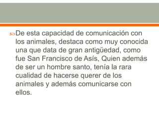 De esta capacidad de comunicación con los animales, destaca como muy conocida una que data de gran antigüedad, como fue San Francisco de Asís, Quien además de ser un hombre santo, tenía la rara cualidad de hacerse querer de los animales y además comunicarse con ellos.