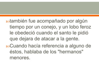 también fue acompañado por algún tiempo por un conejo, y un lobo feroz le obedeció cuando el santo le pidió que dejara de atacar a la gente. Cuando hacía referencia a alguno de éstos, hablaba de los "hermanos" menores.