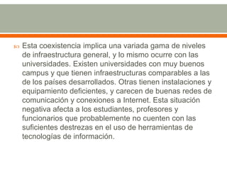 Esta coexistencia implica una variada gama de niveles de infraestructura general, y lo mismo ocurre con las universidades. Existen universidades con muy buenos campus y que tienen infraestructuras comparables a las de los países desarrollados. Otras tienen instalaciones y equipamiento deficientes, y carecen de buenas redes de comunicación y conexiones a Internet. Esta situación negativa afecta a los estudiantes, profesores y funcionarios que probablemente no cuenten con las suficientes destrezas en el uso de herramientas de tecnologías de información.