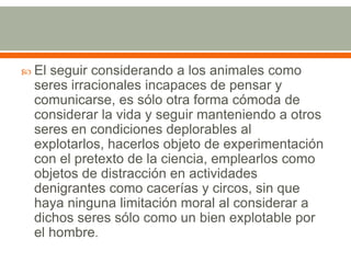 El seguir considerando a los animales como seres irracionales incapaces de pensar y comunicarse, es sólo otra forma cómoda de considerar la vida y seguir manteniendo a otros seres en condiciones deplorables al explotarlos, hacerlos objeto de experimentación con el pretexto de la ciencia, emplearlos como objetos de distracción en actividades denigrantes como cacerías y circos, sin que haya ninguna limitación moral al considerar a dichos seres sólo como un bien explotable por el hombre.