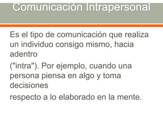 Comunicación IntrapersonalEs el tipo de comunicación que realiza un individuo consigo mismo, hacia adentro("intra"). Por ejemplo, cuando una persona piensa en algo y toma decisionesrespecto a lo elaborado en la mente.
