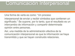 Comunicación InterpersonalUna forma de verla es como: “Un procesointerpersonal de enviar y recibir símbolos que contienen un significado.” Se supone, por lo tanto, que el resultado es un intercambio de información y compartir determinada opinión entre personas.Así, una medida de la administración efectiva de la comunicación interpersonal es que la información se haya transmitido y que se hayan construido relaciones.