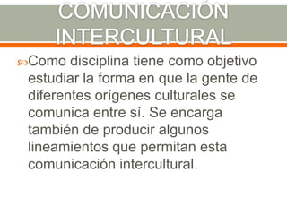 COMUNICACIÓN INTERCULTURALComo disciplina tiene como objetivo estudiar la forma en que la gente de diferentes orígenes culturales se comunica entre sí. Se encarga también de producir algunos lineamientos que permitan esta comunicación intercultural.