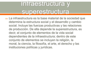 Infraestructura y superestructuraLa infraestructura es la base material de la sociedad que determina la estructura social y el desarrollo y cambio social. Incluye las fuerzas productivas y las relaciones de producción. De ella depende la superestructura, es decir, el conjunto de elementos de la vida social dependientes de la infraestructura; dentro de este conjunto de elementos se incluyen la religión, la moral, la ciencia, la filosofía, el arte, el derecho y las instituciones políticas y jurídicas.