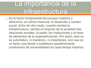 La importancia de la infraestructuraEs el factor fundamental del proceso histórico y determina -en última instancia- el desarrollo y cambio social; dicho de otro modo, cuando cambia la infraestructura, cambia el conjunto de la sociedad (las relaciones sociales, el poder, las instituciones y el resto de elementos de la superestructura). Por cierto, esto no es automático, ni mecánico, ni instantáneo, sino que es un factor que tiende a establecer paulatinamente condiciones de irreversibilidad en cada tiempo histórico. 