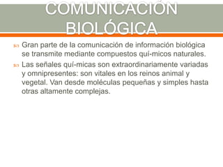 COMUNICACIÓN BIOLÓGICAGran parte de la comunicación de información biológica se transmite mediante compuestos quí­micos naturales.Las señales quí­micas son extraordinariamente variadas y omnipresentes: son vitales en los reinos animal y vegetal. Van desde moléculas pequeñas y simples hasta otras altamente complejas.