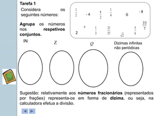 Tarefa 1
Agrupa os números
nos respetivos
conjuntos.
Considera os
seguintes números:
IN  Q Dizimas infinitas
não periódicas
Sugestão: relativamente aos números fracionários (representados
por frações) representa-os em forma de dizima, ou seja, na
calculadora efetua a divisão.
2
1
3
1
4
1
6
5
2
- 4
2
- 8
2
8
37
21 7
22

0
 