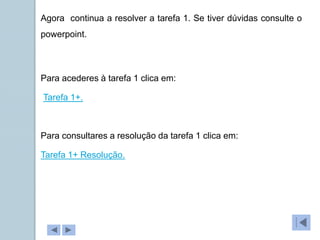 Tarefa 1+.
Agora continua a resolver a tarefa 1. Se tiver dúvidas consulte o
powerpoint.
Tarefa 1+ Resolução.
Para acederes à tarefa 1 clica em:
Para consultares a resolução da tarefa 1 clica em:
 