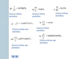 g)
h) i)
j)
l)
m)
n)
12
7
6
59
99
32
7
 110
312
7
13 2
3
Dízima infinita
periódica
Dízima infinita
periódica
Dízima infinita
periódica
Dízima infinita não
periódica
Dízima infinita
periódica
Dízima infinita não
periódica
Dízima infinita não
periódica
)
3
(
58
,
0
 )
3
(
8
,
9

)
32
(
,
0

...
645751311
,
2

 )
36
(
8
,
2

...
857142857
,
1

...
8660254038
,
0

 