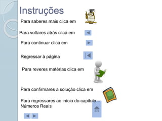 Para saberes mais clica em
Para voltares atrás clica em
Para continuar clica em
Para confirmares a solução clica em
Instruções
Para reveres matérias clica em
Regressar à página
Para regressares ao início do capitulo –
Números Reais
 