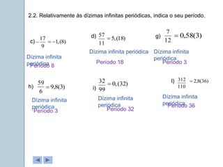 2.2. Relativamente às dízimas infinitas periódicas, indica o seu período.
c)
d)
9
17
 11
57
)
8
(
,
1


Período 8
Dízima infinita periódica
)
18
(
,
5

Dízima infinita
periódica Período 18
g)
i)
l)
12
7
6
59
99
32
110
312
Dízima infinita
periódica
Dízima infinita
periódica
Dízima infinita
periódica
Dízima infinita
periódica
)
3
(
58
,
0

)
3
(
8
,
9

)
32
(
,
0
 )
36
(
8
,
2

Período 3
h)
Período 3 Período 32
Período 36
 