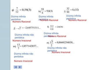 g)
h) i)
j)
l)
m)
n)
12
7
6
59
99
32
7
 110
312
7
13 2
3
Dízima infinita
periódica
Dízima infinita
periódica
Dízima infinita
periódica
Dízima infinita não
periódica
Dízima infinita
periódica
Dízima infinita não
periódica
Dízima infinita não
periódica
)
3
(
58
,
0
 )
3
(
8
,
9

)
32
(
,
0

...
645751311
,
2

 )
36
(
8
,
2

...
857142857
,
1

...
8660254038
,
0

Número Racional
Número Racional Número Racional
Número Irracional
Número Racional
Número Irracional
Número Irracional
 