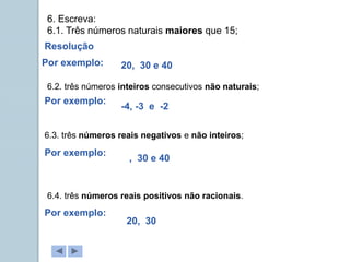 6. Escreva:
6.1. Três números naturais maiores que 15;
6.2. três números inteiros consecutivos não naturais;
6.3. três números reais negativos e não inteiros;
6.4. três números reais positivos não racionais.
Resolução
Por exemplo: 20, 30 e 40
Por exemplo:
Por exemplo:
Por exemplo:
-4, -3 e -2
, 30 e 40
20, 30
 