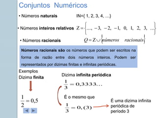 IN={ 1, 2, 3, 4, …}










 ...
,
3
,
2
,
1
,
0
,
1
,
2
,
3
...,
• Números inteiros relativos
 
racionais
números
Q 


• Números naturais
• Números racionais
Números racionais são os números que podem ser escritos na
forma de razão entre dois números inteiros. Podem ser
representados por dizimas finitas e infinitas periódicas.
Dizima finita
Dizima infinita periódica
Exemplos
5
,
0
2
1

...
3333
,
0
3
1

)
3
(
,
0
3
1

É o mesmo que
É uma dizima infinita
periódica de
período 3
Conjuntos Numéricos
 