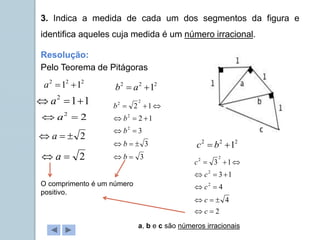 3. Indica a medida de cada um dos segmentos da figura e
identifica aqueles cuja medida é um número irracional.
Pelo Teorema de Pitágoras
2
2
2
1
1 

a
1
1
2


 a
2


 a
2

 a
2
2

 a
Resolução:
2
2
2
1

 a
b
3
3
3
1
2
1
2
2
2
2
2













b
b
b
b
b
2
2
2
1

 b
c
2
4
4
1
3
1
3
2
2
2
2













c
c
c
c
c
O comprimento é um número
positivo.
a, b e c são números irracionais
 