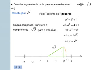 4. Desenha segmentos de recta que meçam exatamente: e (em
cm).
5 13
Pelo Teorema de Pitágoras
2
2
2
1
2 

a
1
4
2


 a
5


 a
5

 a
5
2

 a
Resolução: 5
0 1 2 3
-1
-2
-3
1
5
5
Com o compasso, transfere o
comprimento 5 para a reta real.
 