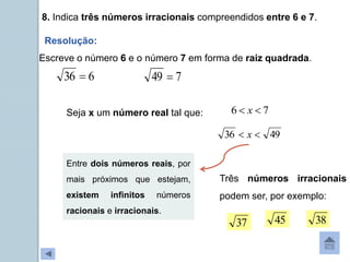 8. Indica três números irracionais compreendidos entre 6 e 7.
Resolução:
6
36 
Escreve o número 6 e o número 7 em forma de raiz quadrada.
7
49 
Seja x um número real tal que: 7
6 
 x
49
36 
 x
Entre dois números reais, por
mais próximos que estejam,
existem infinitos números
racionais e irracionais.
Três números irracionais
podem ser, por exemplo:
38
37 45
 