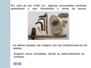 Por volta do ano 4.000 a.C., algumas comunidades primitivas
aprenderam a usar ferramentas e armas de bronze.
As aldeias situadas nas margens dos rios transformaram-se em
cidades.
Surgiram novas actividades, devido ao desenvolvimento do
comércio.
 
