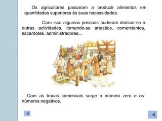 Com isso algumas pessoas puderam dedicar-se a
outras actividades, tornando-se artesãos, comerciantes,
sacerdotes, administradores...
Os agricultores passaram a produzir alimentos em
quantidades superiores às suas necessidades.
Com as trocas comerciais surge o número zero e os
números negativos.
 