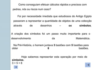 Como conseguiam efetuar cálculos rápidos e precisos com
pedras, nós ou riscos num osso?
Foi por necessidade imediata que estudiosos do Antigo Egipto
passaram a representar a quantidade de objetos de uma colecção
através de desenhos – os símbolos.
A criação dos símbolos foi um passo muito importante para o
desenvolvimento da Matemática.
Na Pré-História, o homem juntava 3 bastões com 5 bastões para
obter 8 bastões.
Hoje sabemos representar esta operação por meio de
símbolos.
3 + 5 = 8
 