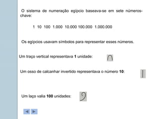 1 10 100 1.000 10.000 100.000 1.000.000
O sistema de numeração egípcio baseava-se em sete números-
chave:
Os egípcios usavam símbolos para representar esses números.
Um traço vertical representava 1 unidade:
Um osso de calcanhar invertido representava o número 10:
Um laço valia 100 unidades:
 