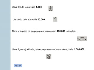 Uma flor de lótus valia 1.000:
Um dedo dobrado valia 10.000:
Com um girino os egípcios representavam 100.000 unidades:
Uma figura ajoelhada, talvez representando um deus, valia 1.000.000:
 