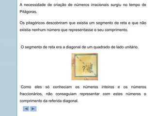 A necessidade de criação de números irracionais surgiu no tempo de
Pitágoras.
Os pitagóricos descobriram que existia um segmento de reta e que não
existia nenhum número que representasse o seu comprimento.
O segmento de reta era a diagonal de um quadrado de lado unitário.
Como eles só conheciam os números inteiros e os números
fraccionários, não conseguiam representar com estes números o
comprimento da referida diagonal.
 