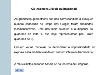 Os incomensuráveis ou irracionais
As grandezas geométricas que não correspondiam a qualquer
número conhecido no tempo dos Gregos foram chamadas
incomensuráveis. Uma das mais célebres é a diagonal do
quadrado de lado 1, que hoje representamos por... (raiz
quadrada de 2).
Existem várias maneiras de demonstrar a impossibilidade de
exprimir essa medida usando um número inteiro ou fraccionário.
A mais simples de todas baseia-se no teorema de Pitágoras.
 