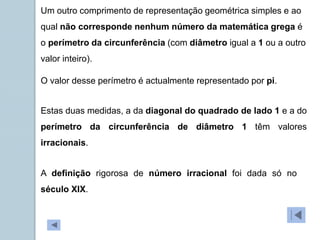 Um outro comprimento de representação geométrica simples e ao
qual não corresponde nenhum número da matemática grega é
o perímetro da circunferência (com diâmetro igual a 1 ou a outro
valor inteiro).
O valor desse perímetro é actualmente representado por pi.
Estas duas medidas, a da diagonal do quadrado de lado 1 e a do
perímetro da circunferência de diâmetro 1 têm valores
irracionais.
A definição rigorosa de número irracional foi dada só no
século XIX.
 