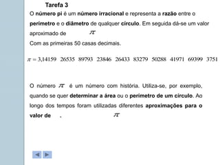 O número pi é um número irracional e representa a razão entre o
perímetro e o diâmetro de qualquer círculo. Em seguida dá-se um valor
aproximado de
Com as primeiras 50 casas decimais.

3751
69399
41971
50288
83279
26433
23846
89793
26535
14159
,
3


Tarefa 3
O número é um número com história. Utiliza-se, por exemplo,
quando se quer determinar a área ou o perímetro de um círculo. Ao
longo dos tempos foram utilizadas diferentes aproximações para o
valor de .


 