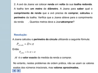 2. A avó da Joana vai colocar renda em volta da sua toalha redonda.
A toalha tem um metro de diâmetro. A Joana para saber qual o
comprimento de renda que a avó precisa de comprar, calculou o
perímetro da toalha. Verifica que a Joana obteve para o comprimento
da renda . Quantos metros deve a Joana comprar?
Resolução:
A Joana calculou o perímetro do círculo utilizando a seguinte fórmula:


 D
Pcírculo
Então

 

1
toalha
P
é o valor exacto da medida da renda a comprar.


No entanto, nestes problemas de ordem prática, não se usam os valores
exatos dos números irracionais, mas valores aproximados.
 