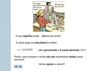 O que significa então metros de renda?

A Joana pega na calculadora e obtém:
141593
,
3

 valor aproximado a 6 casas decimais (10-6).
Porém, para comprar a renda não são necessárias tantas casas
decimais!
Vamos ajudar a Joana!!!
 