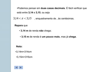 •Podemos pensar em duas casas decimais. É fácil verificar que
está entre 3,14 e 3,15, ou seja
15
,
3
14
,
3 
  , enquadramento de , às centésimas.
Repara que
• 3,14 m de renda não chega;
• 3,15 m de renda é um pouco mais, mas já chega.
Nota:
•3,14m=314cm
•3,15m=315cm
 