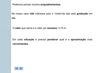 Podemos pensar noutros enquadramentos.
No nosso caso não interessa pois o “metro”da loja está graduado em
cm.
O valor que serve e o valor por excesso: 3,15 m.
Em cada situação é preciso ponderar qual é a aproximação mais
convenientes.
 