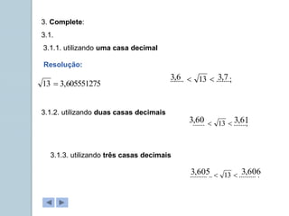 3. Complete:
3.1.
3.1.1. utilizando uma casa decimal
3.1.2. utilizando duas casas decimais
3.1.3. utilizando três casas decimais
.......;
13
....... 

.......;
13
....... 

.
..........
13
..
.......... 

Resolução:
605551275
,
3
13 
6
,
3 7
,
3
60
,
3 61
,
3
605
,
3 606
,
3
 