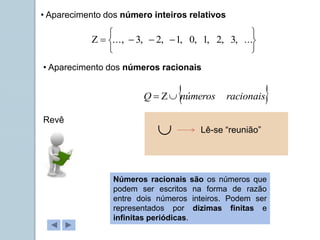 • Aparecimento dos número inteiros relativos










 ...
,
3
,
2
,
1
,
0
,
1
,
2
,
3
...,
• Aparecimento dos números racionais
 
racionais
números
Q 


Revê
Números racionais são os números que
podem ser escritos na forma de razão
entre dois números inteiros. Podem ser
representados por dizimas finitas e
infinitas periódicas.
 Lê-se “reunião”
 