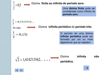 5
,
0
2
1

Dizima finita ou infinita de período zero.
...
3333333
,
0
3
1

Dizima infinita periódica de período três.
)
3
(
,
0
3
1

Ou seja,

2 ...
414213562
,
1
Dizima infinita não
periódica.
Uma dizima finita pode ser
considerada como infinita de
período zero.
O período de uma dizima
infinita periódica pode ser
formado por um ou mais
algarismos que se repetem.
...
 