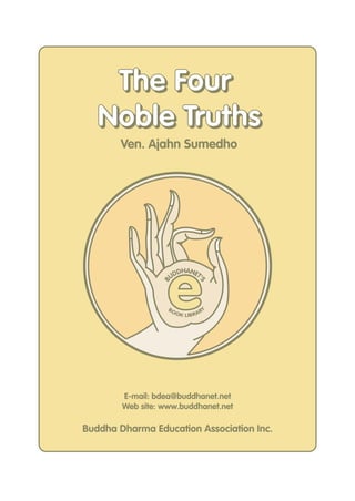 The Four
   Noble Truths
        Ven. Ajahn Sumedho




                   e
                       DHANET
                     UD      '
                 B



                                   S




                   BO                   Y
                        O K LIB R A R




        E-mail: bdea@buddhanet.net
        Web site: www.buddhanet.net

Buddha Dharma Education Association Inc.
 