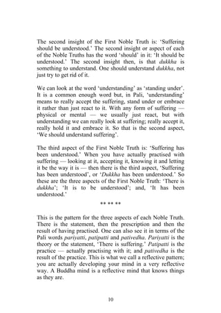 The second insight of the First Noble Truth is: ‘Suffering
should be understood.’ The second insight or aspect of each
of the Noble Truths has the word ‘should’ in it: ‘It should be
understood.’ The second insight then, is that dukkha is
something to understand. One should understand dukkha, not
just try to get rid of it.

We can look at the word ‘understanding’ as ‘standing under’.
It is a common enough word but, in Pali, ‘understanding’
means to really accept the suffering, stand under or embrace
it rather than just react to it. With any form of suffering —
physical or mental — we usually just react, but with
understanding we can really look at suffering; really accept it,
really hold it and embrace it. So that is the second aspect,
‘We should understand suffering’.

The third aspect of the First Noble Truth is: ‘Suffering has
been understood.’ When you have actually practised with
suffering — looking at it, accepting it, knowing it and letting
it be the way it is — then there is the third aspect, ‘Suffering
has been understood’, or ‘Dukkha has been understood.’ So
these are the three aspects of the First Noble Truth: ‘There is
dukkha’; ‘It is to be understood’; and, ‘It has been
understood.’
                            ** ** **

This is the pattern for the three aspects of each Noble Truth.
There is the statement, then the prescription and then the
result of having practised. One can also see it in terms of the
Pali words pariyatti, patipatti and pativedha. Pariyatti is the
theory or the statement, ‘There is suffering.’ Patipatti is the
practice — actually practising with it; and pativedha is the
result of the practice. This is what we call a reflective pattern;
you are actually developing your mind in a very reflective
way. A Buddha mind is a reflective mind that knows things
as they are.


                               10
 