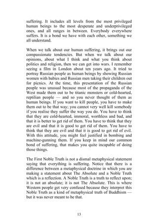 suffering. It includes all levels from the most privileged
human beings to the most desperate and underprivileged
ones, and all ranges in between. Everybody everywhere
suffers. It is a bond we have with each other, something we
all understand.

When we talk about our human suffering, it brings out our
compassionate tendencies. But when we talk about our
opinions, about what I think and what you think about
politics and religion, then we can get into wars. I remember
seeing a film in London about ten years ago. It tried to
portray Russian people as human beings by showing Russian
women with babies and Russian men taking their children out
for picnics. At the time, this presentation of the Russian
people was unusual because most of the propaganda of the
West made them out to be titanic monsters or cold-hearted,
reptilian people — and so you never thought of them as
human beings. If you want to kill people, you have to make
them out to be that way; you cannot very well kill somebody
if you realise they suffer the way you do. You have to think
that they are cold-hearted, immoral, worthless and bad, and
that it is better to get rid of them. You have to think that they
are evil and that it is good to get rid of them. You have to
think that they are evil and that it is good to get rid of evil.
With this attitude, you might feel justified in bombing and
machine-gunning them. If you keep in mind our common
bond of suffering, that makes you quite incapable of doing
those things.

The First Noble Truth is not a dismal metaphysical statement
saying that everything is suffering. Notice that there is a
difference between a metaphysical doctrine in which you are
making a statement about The Absolute and a Noble Truth
which is a reflection. A Noble Truth is a truth to reflect upon;
it is not an absolute; it is not The Absolute. This is where
Western people get very confused because they interpret this
Noble Truth as a kind of metaphysical truth of Buddhism —
but it was never meant to be that.



                               13
 