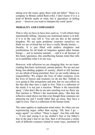 taking over the room; spray them with ant killer!’ There is a
company in Britain called Rent-o-Kil. I don’t know if it is a
kind of British mafia or what, but it specialises in killing
pests — however you want to interpret the word ‘pests’.

MORALITY AND COMPASSION

That is why we have to have laws such as, ‘I will refrain from
intentionally killing,’ because our instinctual nature is to kill:
if it is in the way, kill it. You can see this in the animal
kingdom. We are quite predatory creatures ourselves; we
think we are civilised but we have a really bloody history —
literally. It is just filled with endless slaughters and
justifications for all kinds of iniquities against other human
beings — not to mention animals — and it is all because of
this basic ignorance, this unreflecting human mind that tells
us to annihilate what is in our way.

However, with reflection we are changing that; we are trans-
cending that basic instinctual, animal pattern. We are not just
being law-abiding puppets of society, afraid to kill because
we are afraid of being punished. Now we are really taking on
responsibility. We respect the lives of other creatures, even
the lives of insects and creatures we do not like. Nobody is
ever going to like mosquitoes and ants, but we can reflect on
the fact that they have a right to live. That is a reflection of
the mind; it is not just a reaction: ‘Where is the insecticide
spray.’ I also don’t like to see ants crawling over my floor; my
first reaction is ‘Where’s the insecticide spray.’ But then the
reflective mind shows me that even though these creatures are
annoying me and I would rather they go away, they have a
right to exist. That is a reflection of the human mind.

The same applies to unpleasant mind states. So when you are
experiencing anger, rather than saying: ‘Oh, here I go —
angry again!’ we reflect: ‘There is anger’. Just like with fear
— if you start seeing it as my mother’s fear or my father’s
fear or the dog’s fear or my fear, then it all becomes a sticky
web of different creatures related in some ways, unrelated in

                               17
 