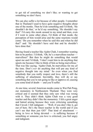 to get rid of something we don’t like; or wanting to get
something we don’t have.

We can also suffer a lot because of other people. I remember
that in Thailand I used to have quite negative thoughts about
one of the monks. Then he’d do something and I’d think, ‘He
shouldn’t do that,’ or he’d say something, ‘He shouldn’t say
that!’ I’d carry this monk around in my mind and then, even
if I went to some other place, I’d think of that monk; the
perception of him would arise and the same reactions would
come: ‘Do you remember when he said this and when he did
that?’ and: ‘He shouldn’t have said that and he shouldn’t
have done that.’

Having found a teacher like Ajahn Chah, I remember wanting
him to be perfect. I’d think, ‘Oh, he’s a marvellous teacher —
marvellous!’ But then he might do something that would
upset me and I’d think, ‘I don’t want him to do anything that
upsets me because I like to think of him as being marvellous.’
That was like saying, ‘Ajahn Chah, be marvellous for me all
the time. Don’t ever do anything that will put any kind of
negative thought into my mind.’ So even when you find
somebody that you really respect and love, there’s still the
suffering of attachment. Inevitably, they will do or say
something that you’re not going to like or approve of, causing
you some kind of doubt — and you’ll suffer.

At one time, several American monks came to Wat Pah Pong,
our monastery in Northeastern Thailand. They were very
critical and it seemed that they only saw what was wrong
with it. They didn’t think Ajahn Chah was a very good
teacher and they didn’t like the monastery. I felt a great anger
and hatred arising because they were criticising something
that I loved. I felt indignant — ‘Well, if you don’t like it, get
out of here. He’s the finest teacher in the world and if you
can’t see that then just GO!’ That kind of attachment —
being in love or being devoted — is suffering because if
something or someone you love is criticised, you feel angry
and indignant.

                               22
 
